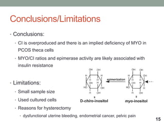 Conclusions/Limitations
• Conclusions:
• CI is overproduced and there is an implied deficiency of MYO in
PCOS theca cells
• MYO/CI ratios and epimerase activity are likely associated with
insulin resistance
• Limitations:
• Small sample size
• Used cultured cells
• Reasons for hysterectomy
• dysfunctional uterine bleeding, endometrial cancer, pelvic pain
15
 