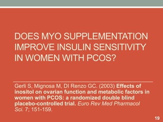 DOES MYO SUPPLEMENTATION
IMPROVE INSULIN SENSITIVITY
IN WOMEN WITH PCOS?
19
Gerli S, Mignosa M, DI Renzo GC. (2003) Effects of
inositol on ovarian function and metabolic factors in
women with PCOS: a randomized double blind
placebo-controlled trial. Euro Rev Med Pharmacol
Sci. 7; 151-159.
 