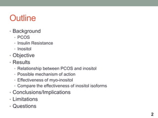 Outline
• Background
• PCOS
• Insulin Resistance
• Inositol
• Objective
• Results
• Relationship between PCOS and inositol
• Possible mechanism of action
• Effectiveness of myo-inositol
• Compare the effectiveness of inositol isoforms
• Conclusions/Implications
• Limitations
• Questions
2
 
