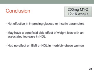 Conclusion
• Not effective in improving glucose or insulin parameters
• May have a beneficial side effect of weight loss with an
associated increase in HDL
• Had no effect on BMI or HDL in morbidly obese women
23
200mg MYO
12-16 weeks
 