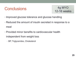 Conclusions
• Improved glucose tolerance and glucose handling
• Reduced the amount of insulin secreted in response to a
meal
• Provided minor benefits to cardiovascular health
independent from weight loss
• BP, Triglycerides, Cholesterol
29
4g MYO
12-16 weeks
 