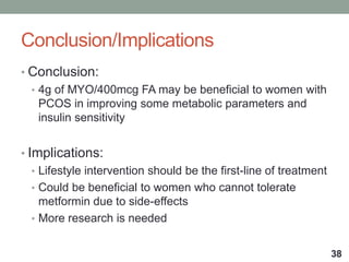 Conclusion/Implications
• Conclusion:
• 4g of MYO/400mcg FA may be beneficial to women with
PCOS in improving some metabolic parameters and
insulin sensitivity
• Implications:
• Lifestyle intervention should be the first-line of treatment
• Could be beneficial to women who cannot tolerate
metformin due to side-effects
• More research is needed
38
 