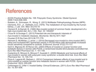 References
• ACOG Practice Bulletin No. 108: Polycystic Ovary Syndrome. Obstet Gynecol.
2009;114(4):936–949.
• Rotstein, A., Srinivasan, R., Wong, E. (2013) McMaster Pathophysiology Review (MPR)
• Clements, R.S . Jr., Diethelm, A.G. (1979). The metabolism of myo-inositol by the human
kidney. J. Lab. Clin. Med. 93:210-19
• Clement R. & Darnell, B. (1980) Myo-inositol content of common foods: development of a
high-myo-inositol diet. Am J. Clin. Nutr. 33: 1954067
• Croze M. & Soulage C. (2013) Potential role and therapeutic interests of
• myo-inositol in metabolic diseases. Biochemie. 95(10);1811-1827
• Coustan D R Dia Care 2013;36:777-779
• Heimark D, McAllister J, Larner, J. (2014) Decreased myo-inositol to chiro-inositol (M/C)
ratios and increased M/C epimerase activity in PCOS theca cells demonstrate increased
insulin sensitivity compared to controls. Endocrine Journal. 61(2);111-117.
• Gerli S, Mignosa M, DI Renzo GC. (2003) Effects of inositol on ovarian function and
metabolic factors in women with PCOS: a randomized double blind placebo-controlled trial.
Euro Rev Med Pharmacol Sci. 7; 151-159.
• Costantino D, Minozzi G, Minozzi F, Guaraldi C. (2009) Metabolic and hormonal effects of
myo-inositol in women with polycystic ovary syndrome: a double blind trial. Euro Rev Med
Pharmacol Sci. 13; 105-110.
• Pizzo A, Laganà AS, Barbaro L. (2014) Comparison between effects of myo-inositol and d-
chiro-inositol on ovarian function and metabolic factors in women with PCOS. Gynecol
Endocrinol. 30(3); 205-208
• Carlomagno G, Unfer V. Inositol Safety: Clinical Evidences. (2011) Euro Rev Med Pharmacol
Sci. 15; 931-936.
40
 