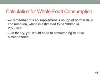 Calculation for Whole-Food Consumption
• ---Remember this 4g supplement is on top of normal daily
consumption, which is estimated to be 900mg in
2,500kcal
• ---In theory, you would need to consume 5g to have
similar effects:
46
 