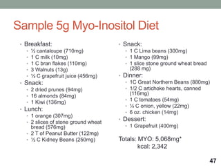 Sample 5g Myo-Inositol Diet
• Breakfast:
• ½ cantaloupe (710mg)
• 1 C milk (10mg)
• 1 C bran flakes (110mg)
• 3 Walnuts (13g)
• ½ C grapefruit juice (456mg)
• Snack:
• 2 dried prunes (94mg)
• 16 almonds (84mg)
• 1 Kiwi (136mg)
• Lunch:
• 1 orange (307mg)
• 2 slices of stone ground wheat
bread (576mg)
• 2 T of Peanut Butter (122mg)
• ½ C Kidney Beans (250mg)
• Snack:
• 1 C Lima beans (300mg)
• 1 Mango (99mg)
• 1 slice stone ground wheat bread
(288 mg)
• Dinner:
• 1C Great Northern Beans (880mg)
• 1/2 C artichoke hearts, canned
(116mg)
• 1 C tomatoes (54mg)
• ¼ C onion, yellow (22mg)
• 6 oz. chicken (14mg)
• Dessert:
• 1 Grapefruit (400mg)
Totals: MYO: 5,068mg*
kcal: 2,342
47
 