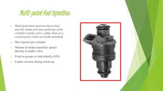 Multi-point fuel injection:
 Multi-point fuel injection injects fuel
into the intake port just upstream of the
cylinder's intake valve, rather than at a
central point within an intake manifold.
 One injector per cylinder
 Mounts in intake manifold, sprays
directly at intake valve
 Fired in groups or individually (SFI)
 Leaner mixture during warm-up
 