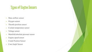 Types of Engine Sensors
 Mass airflow sensor
 Oxygen sensor
 Throttle position sensor
 Coolant temperature sensor
 Voltage sensor
 Manifold absolute pressure sensor
 Engine speed sensor
 Crank Position Sensor
 Cam Angle Sensor
 