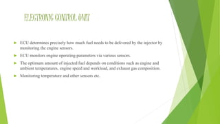 ELECTRONIC CONTROL UNIT
 ECU determines precisely how much fuel needs to be delivered by the injector by
monitoring the engine sensors.
 ECU monitors engine operating parameters via various sensors.
 The optimum amount of injected fuel depends on conditions such as engine and
ambient temperatures, engine speed and workload, and exhaust gas composition.
 Monitoring temperature and other sensors etc.
 