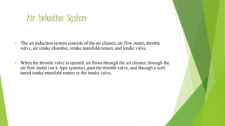 Air Induction System
 The air induction system consists of the air cleaner, air flow meter, throttle
valve, air intake chamber, intake manifold runner, and intake valve.
 When the throttle valve is opened, air flows through the air cleaner, through the
air flow meter (on L type systems), past the throttle valve, and through a well
tuned intake manifold runner to the intake valve.
 