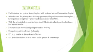 INTRODUCTION
 Fuel injection is a system for mixing fuel with air in an Internal Combustion Engine.
 It has become the primary fuel delivery system used in gasoline automotive engines,
having almost completely replaced carburetors in the late 1980s.
 With the advent of electronic fuel injection (EFI), the diesel and gasoline hardware
has become similar.
 Strict emission standards require precise fuel delivery
 Computers used to calculate fuel needs
 EFI very precise, reliable & cost effective
 EFI provide correct A/F ratio for all loads, speeds, & temp ranges
 