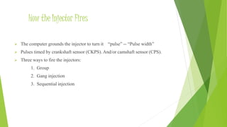 How the Injector Fires
 The computer grounds the injector to turn it “pulse” -- “Pulse width”
 Pulses timed by crankshaft sensor (CKPS). And/or camshaft sensor (CPS).
 Three ways to fire the injectors:
1. Group
2. Gang injection
3. Sequential injection
 