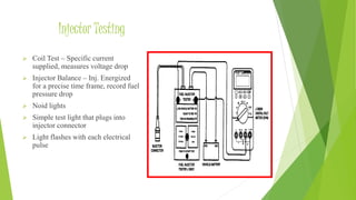 Injector Testing
 Coil Test – Specific current
supplied, measures voltage drop
 Injector Balance – Inj. Energized
for a precise time frame, record fuel
pressure drop
 Noid lights
 Simple test light that plugs into
injector connector
 Light flashes with each electrical
pulse
 