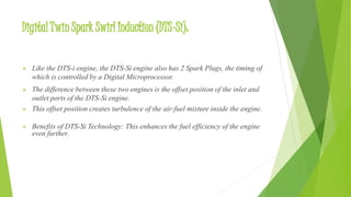 Digital Twin Spark Swirl Induction (DTS-Si):
 Like the DTS-i engine, the DTS-Si engine also has 2 Spark Plugs, the timing of
which is controlled by a Digital Microprocessor.
 The difference between these two engines is the offset position of the inlet and
outlet ports of the DTS-Si engine.
 This offset position creates turbulence of the air-fuel mixture inside the engine.
 Benefits of DTS-Si Technology: This enhances the fuel efficiency of the engine
even further.
 