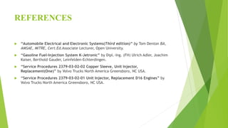 REFERENCES
 “Automobile Electrical and Electronic Systems(Third edition)” by Tom Denton BA,
AMSAE, MITRE, Cert.Ed.Associate Lecturer, Open University.
 “Gasoline Fuel-Injection System K-Jetronic” by Dipl.-Ing. (FH) Ulrich Adler, Joachim
Kaiser, Berthold Gauder, Leinfelden-Echterdingen.
 “Service Procedures 2379-03-02-02 Copper Sleeve, Unit Injector,
Replacement(One)” by Volvo Trucks North America Greensboro, NC USA.
 “Service Procedures 2379-03-02-01 Unit Injector, Replacement D16 Engines” by
Volvo Trucks North America Greensboro, NC USA.
 