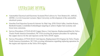 LITERATURE REVIEW
 Automobile Electrical and Electronic Systems(Third edition) by Tom Denton BA, AMSAE,
MITRE, Cert.Ed.Associate Lecturer, Open University on Development of the automobile
electrical system.
 Gasoline Fuel-Injection System K-Jetronic by Dipl.-Ing. (FH) Ulrich Adler, Joachim Kaiser,
Berthold Gauder, Leinfelden-Echterdingen targeting to achieve higher fuel economy and
lower toxic emissions.
 Service Procedures 2379-03-02-02 Copper Sleeve, Unit Injector, Replacement(One) by Volvo
Trucks North America Greensboro, NC USA covering the propoer procedure for replacing
the copper sleeves for the unit injectors on the Volvo D16F engine.
 Service Procedures 2379-03-02-01 Unit Injector, Replacement D16 Engines by Volvo Trucks
North America Greensboro, NC USA covering information regarding replacing operation for
the engine unit injectors on the Volvo D16 engine.
 