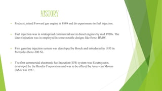 HISTORY
 Frederic joined Forward gas engine in 1889 and do experiments in fuel injection.
 Fuel injection was in widespread commercial use in diesel engines by mid 1920s. The
direct injection was in employed in some notable designs like Benz, BMW.
 First gasoline injection system was developed by Bosch and introduced in 1955 in
Mercedes Benz-300 SL.
 The first commercial electronic fuel injection (EFI) system was Electrojector,
developed by the Bendix Corporation and was to be offered by American Motors
(AMC) in 1957 .
 