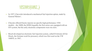 HISTORY(CONT..)
 In 1957, Chevrolet introduced a mechanical fuel injection option, made by
General Motors‘.
 Chrysler offered Electro injector on specific high performance 1958
models…the 300D, the D500 Arguably the first series cars equipped with an
EFI system, but the early electronic components were too slow.
 Bosch developed an electronic fuel injection system, called D-Jetronic (D for
Druck, the German word for pressure), which was first used on the VW
1600TL in 1967.
 
