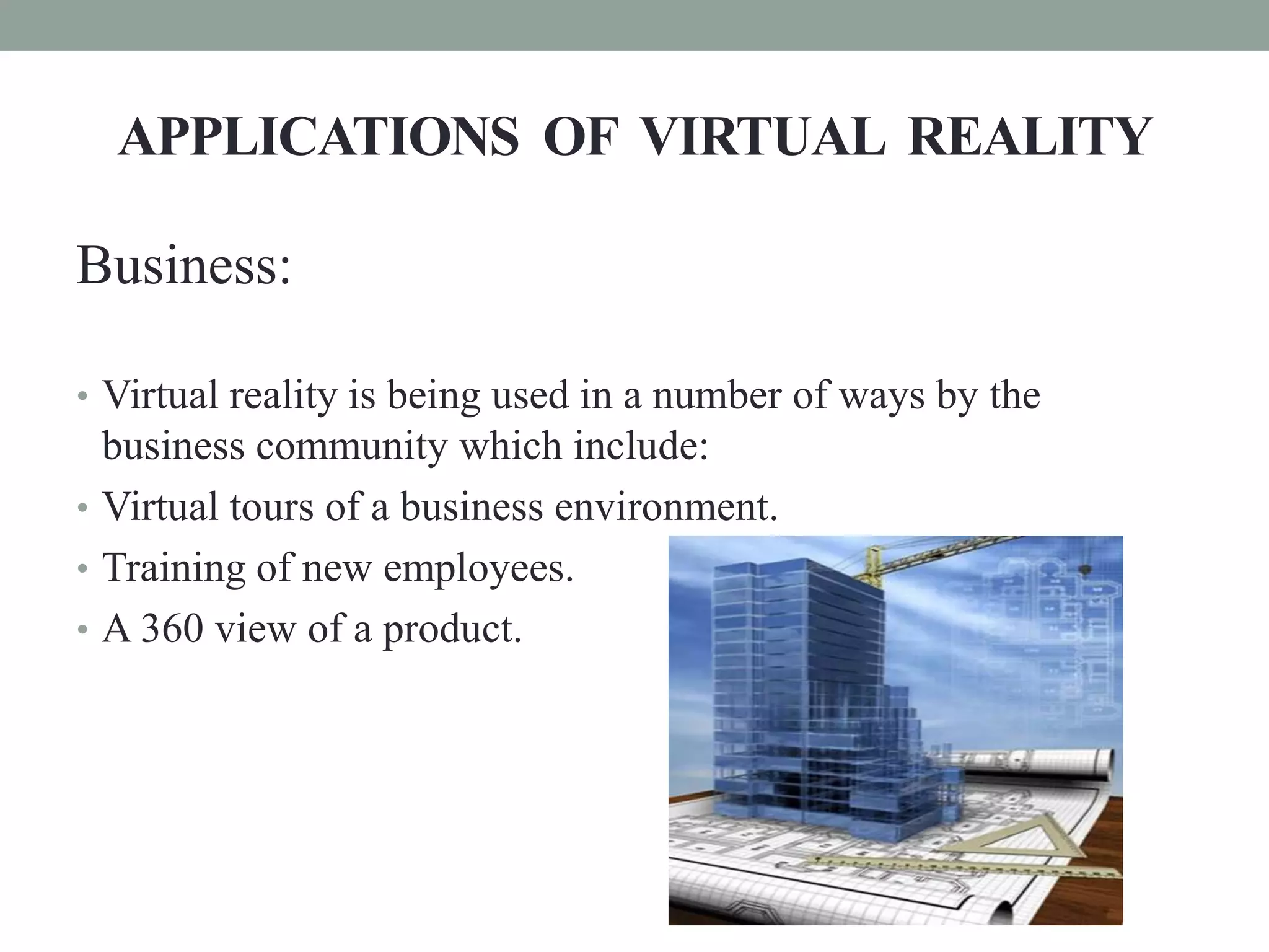 APPLICATIONS OF VIRTUAL REALITY
Business:
• Virtual reality is being used in a number of ways by the
business community which include:
• Virtual tours of a business environment.
• Training of new employees.
• A 360 view of a product.
 
