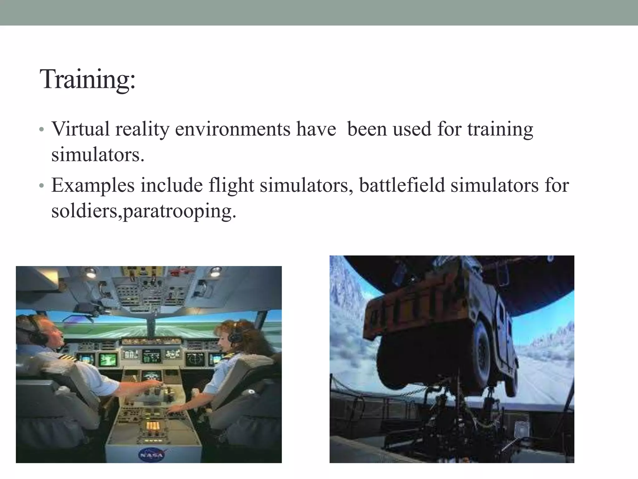 Training:
• Virtual reality environments have been used for training
simulators.
• Examples include flight simulators, battlefield simulators for
soldiers,paratrooping.
 
