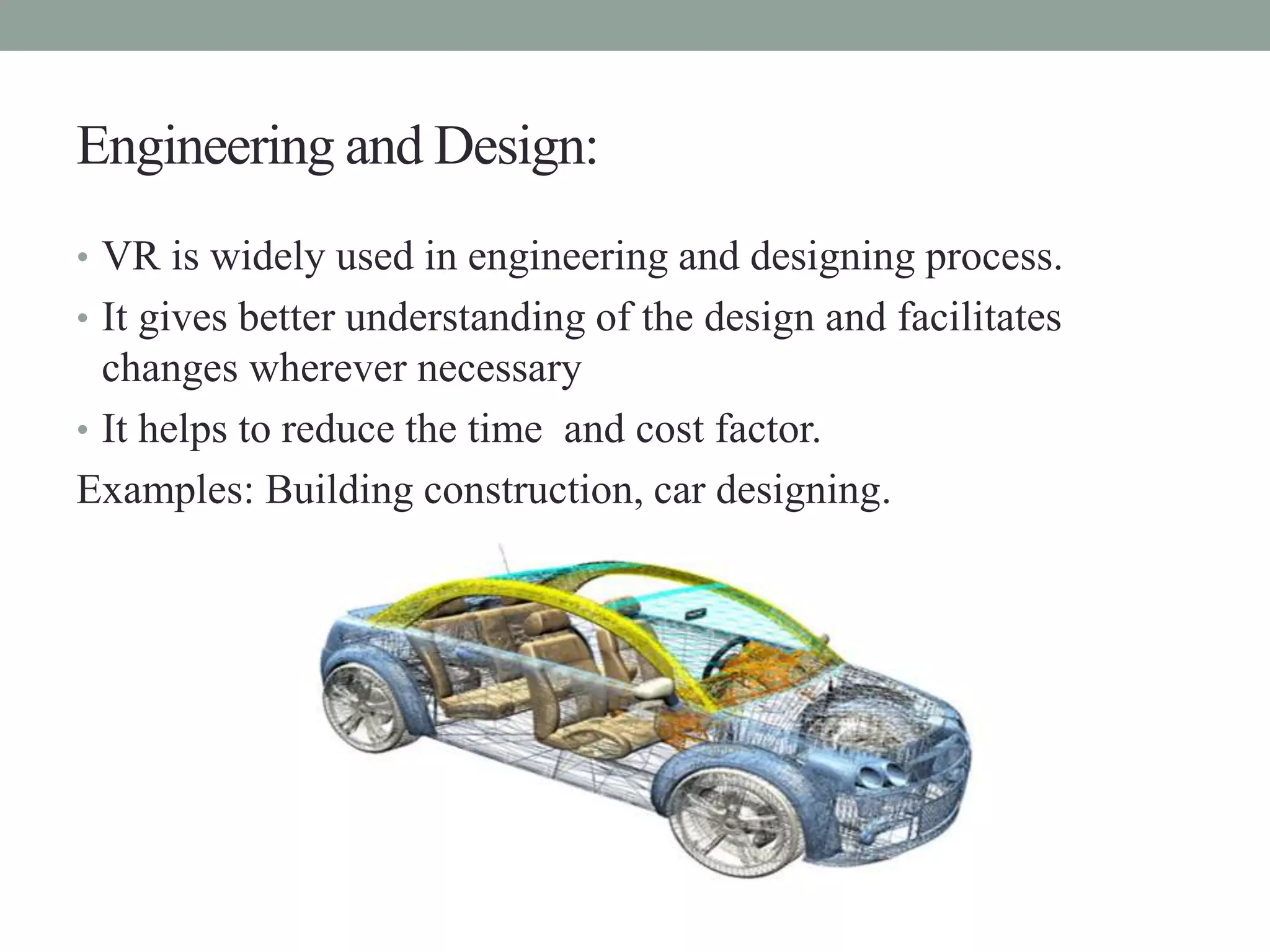 Engineering and Design:
• VR is widely used in engineering and designing process.
• It gives better understanding of the design and facilitates
changes wherever necessary
• It helps to reduce the time and cost factor.
Examples: Building construction, car designing.
 
