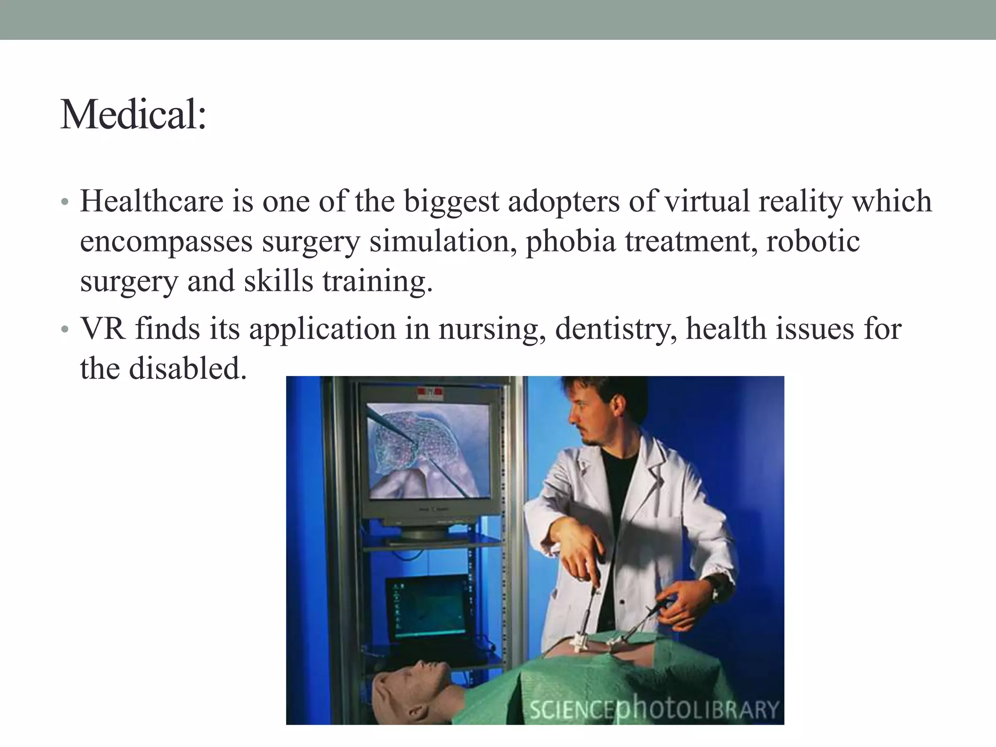 Medical:
• Healthcare is one of the biggest adopters of virtual reality which
encompasses surgery simulation, phobia treatment, robotic
surgery and skills training.
• VR finds its application in nursing, dentistry, health issues for
the disabled.
 