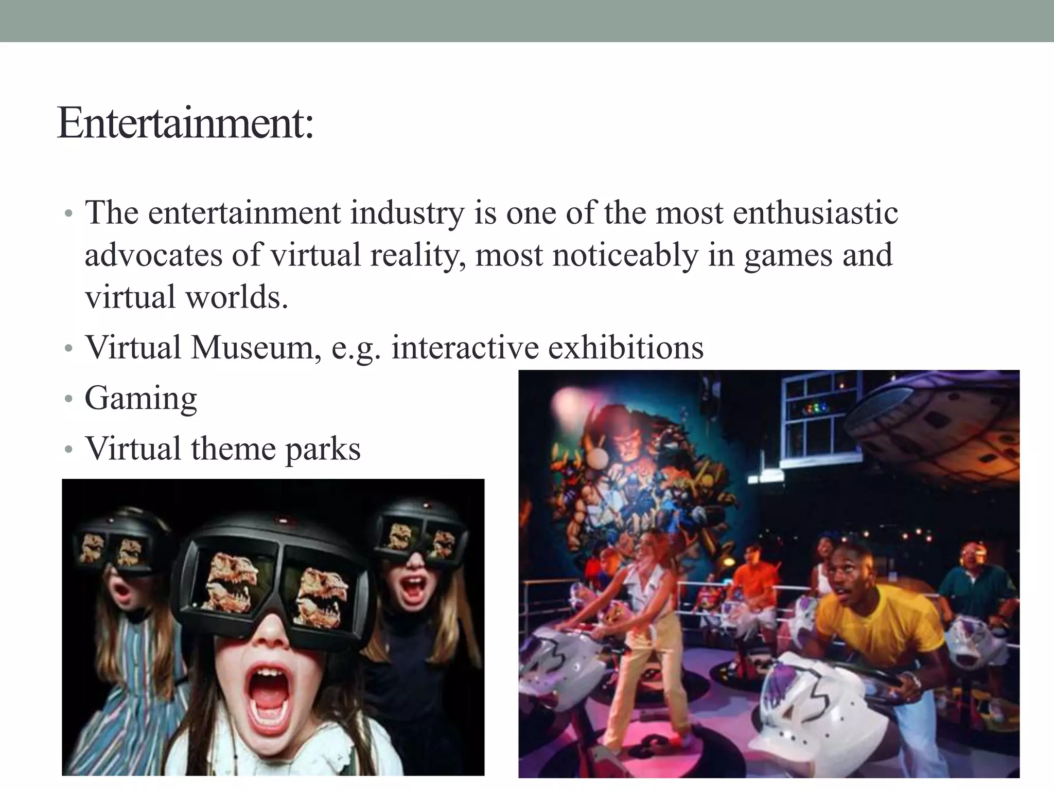 Entertainment:
• The entertainment industry is one of the most enthusiastic
advocates of virtual reality, most noticeably in games and
virtual worlds.
• Virtual Museum, e.g. interactive exhibitions
• Gaming
• Virtual theme parks
 