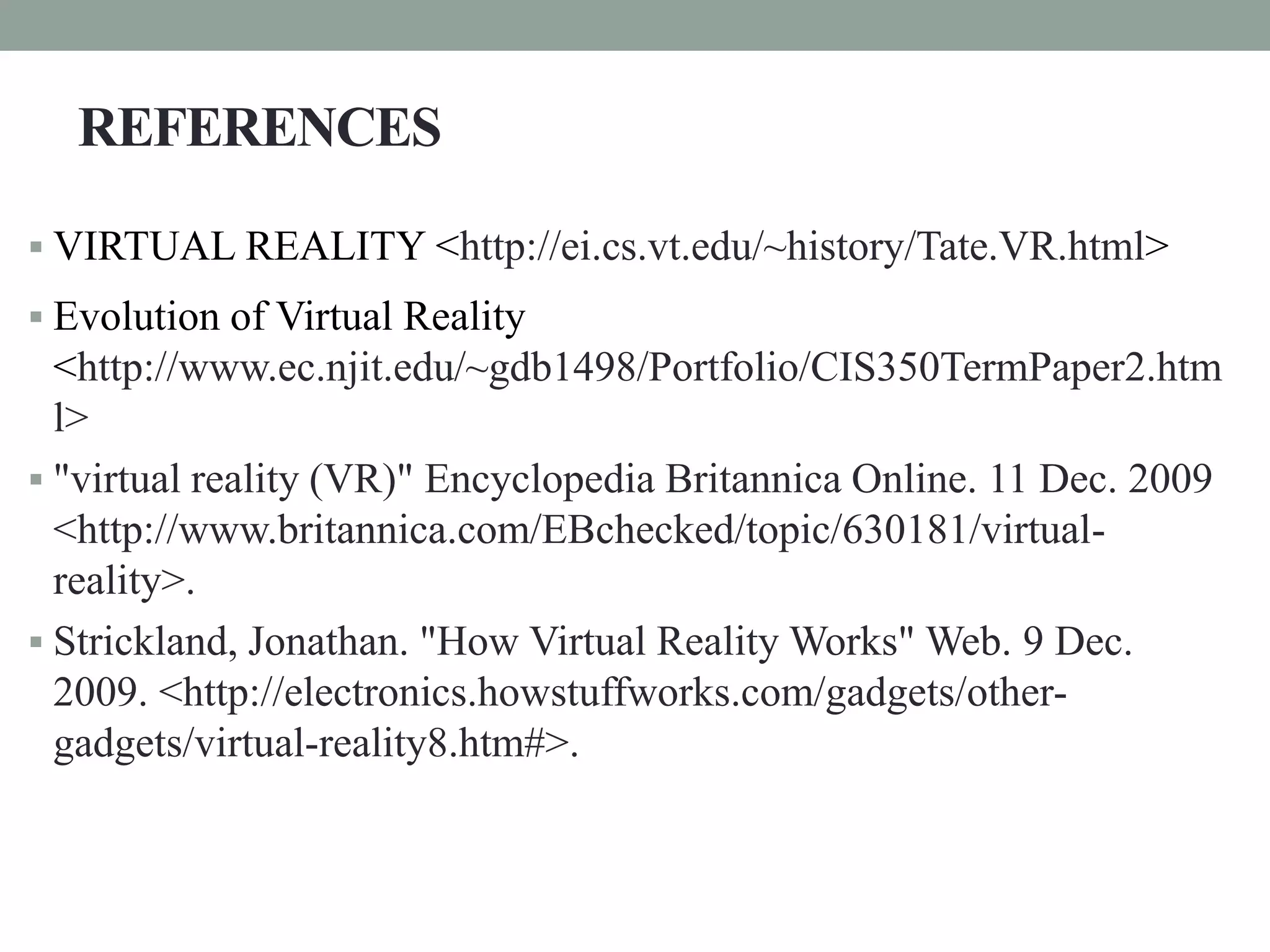 REFERENCES
 VIRTUAL REALITY <http://ei.cs.vt.edu/~history/Tate.VR.html>
 Evolution of Virtual Reality
<http://www.ec.njit.edu/~gdb1498/Portfolio/CIS350TermPaper2.htm
l>
 "virtual reality (VR)" Encyclopedia Britannica Online. 11 Dec. 2009
<http://www.britannica.com/EBchecked/topic/630181/virtual-
reality>.
 Strickland, Jonathan. "How Virtual Reality Works" Web. 9 Dec.
2009. <http://electronics.howstuffworks.com/gadgets/other-
gadgets/virtual-reality8.htm#>.
 