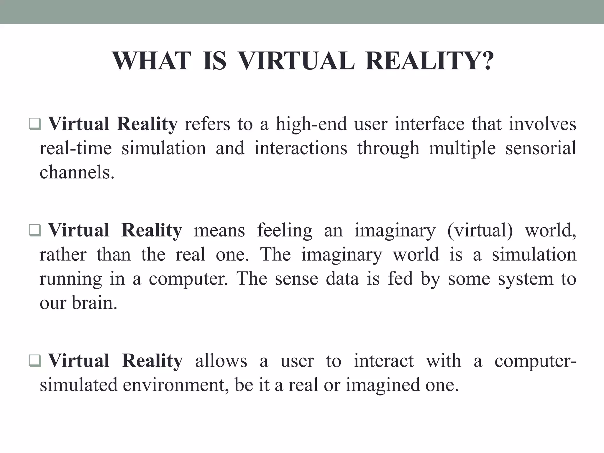 WHAT IS VIRTUAL REALITY?
 Virtual Reality refers to a high-end user interface that involves
real-time simulation and interactions through multiple sensorial
channels.
 Virtual Reality means feeling an imaginary (virtual) world,
rather than the real one. The imaginary world is a simulation
running in a computer. The sense data is fed by some system to
our brain.
 Virtual Reality allows a user to interact with a computer-
simulated environment, be it a real or imagined one.
 