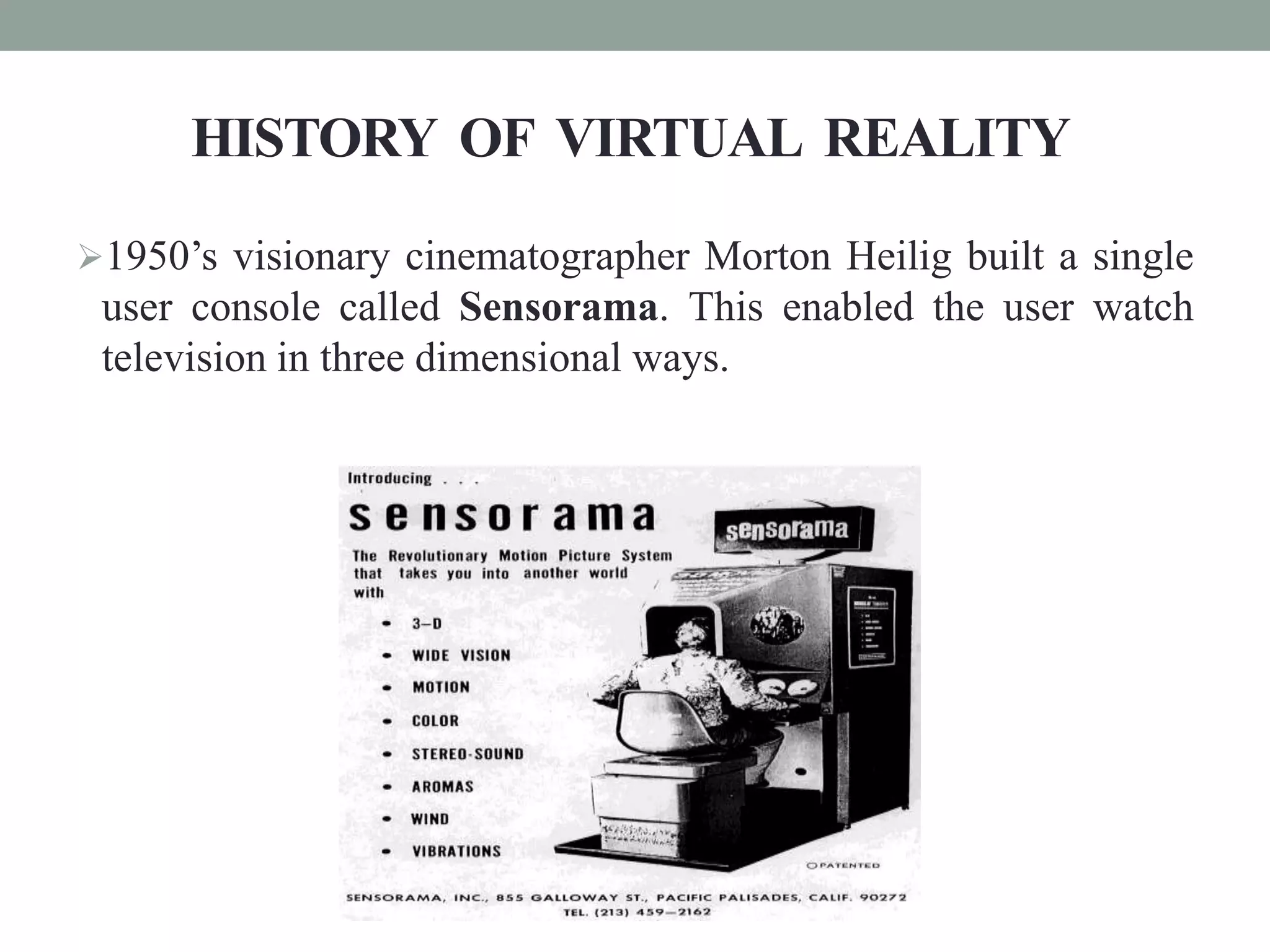 HISTORY OF VIRTUAL REALITY
1950’s visionary cinematographer Morton Heilig built a single
user console called Sensorama. This enabled the user watch
television in three dimensional ways.
 