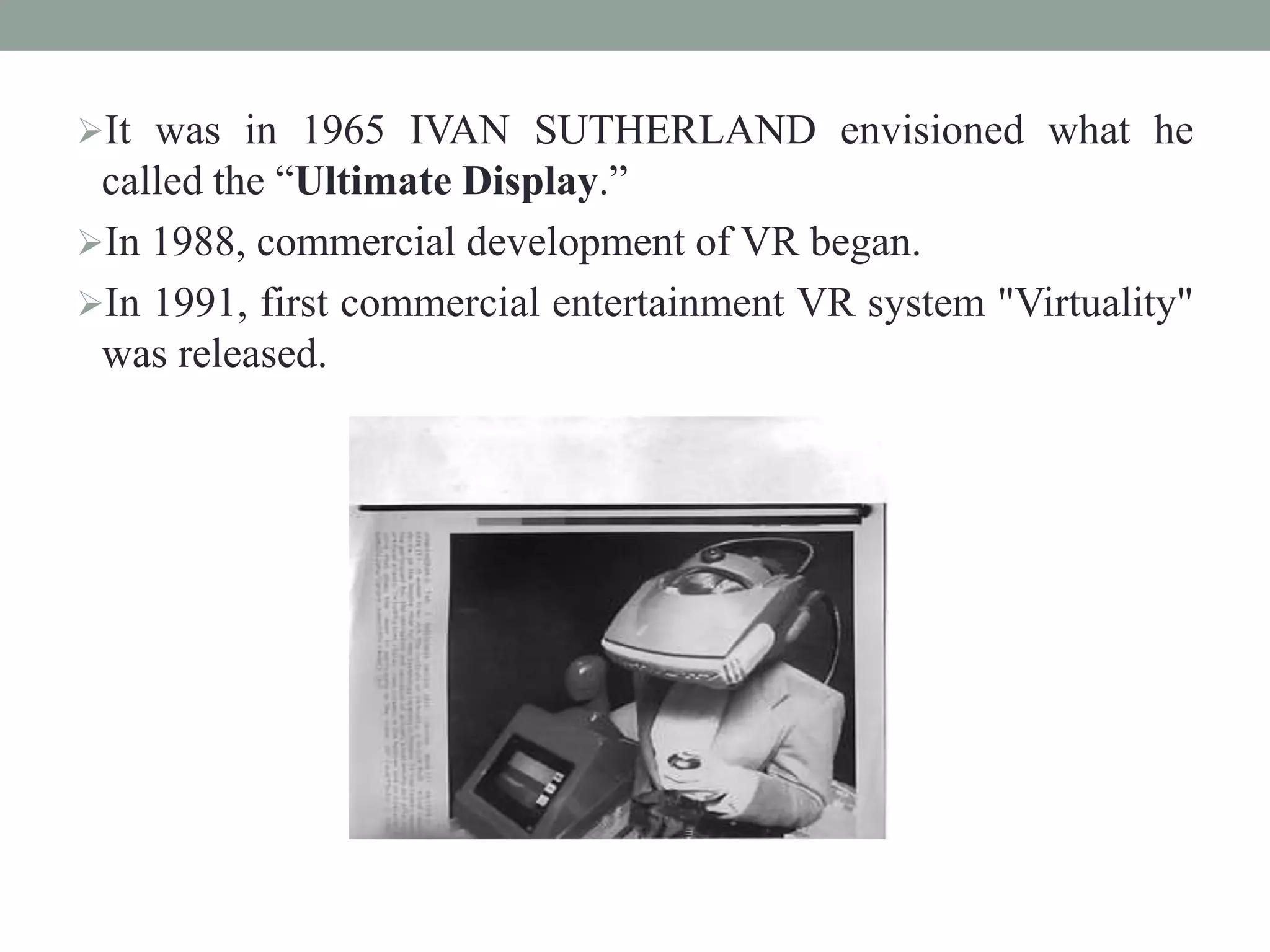 It was in 1965 IVAN SUTHERLAND envisioned what he
called the “Ultimate Display.”
In 1988, commercial development of VR began.
In 1991, first commercial entertainment VR system "Virtuality"
was released.
 