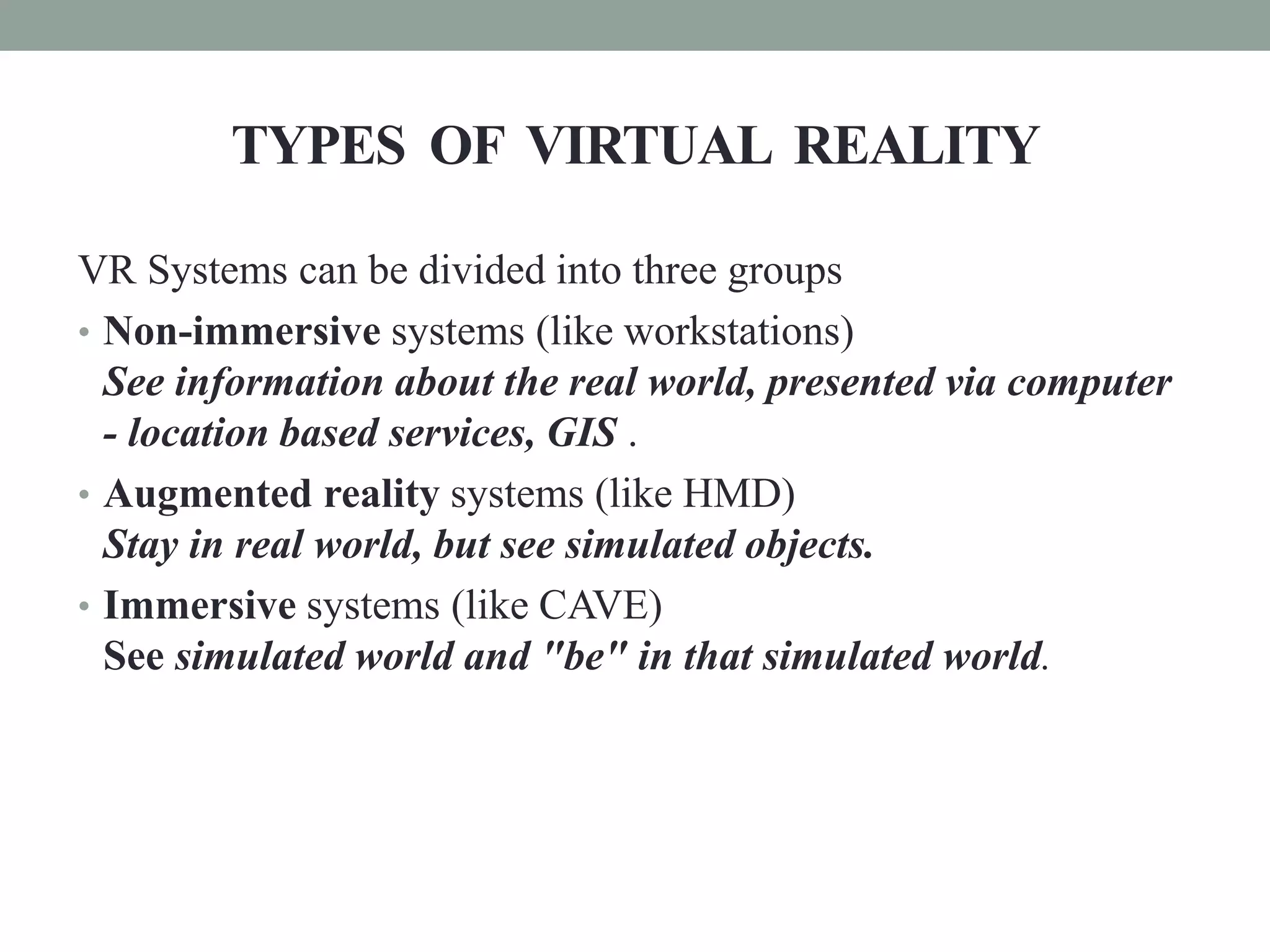 TYPES OF VIRTUAL REALITY
VR Systems can be divided into three groups
• Non-immersive systems (like workstations)
See information about the real world, presented via computer
- location based services, GIS .
• Augmented reality systems (like HMD)
Stay in real world, but see simulated objects.
• Immersive systems (like CAVE)
See simulated world and "be" in that simulated world.
 