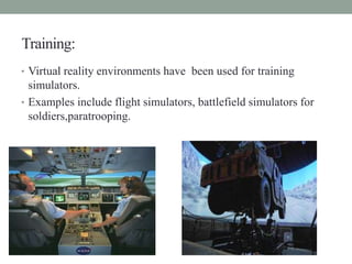 Training:
• Virtual reality environments have been used for training
simulators.
• Examples include flight simulators, battlefield simulators for
soldiers,paratrooping.
 