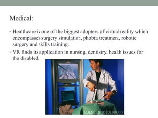 Medical:
• Healthcare is one of the biggest adopters of virtual reality which
encompasses surgery simulation, phobia treatment, robotic
surgery and skills training.
• VR finds its application in nursing, dentistry, health issues for
the disabled.
 