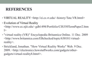 REFERENCES
 VIRTUAL REALITY <http://ei.cs.vt.edu/~history/Tate.VR.html>
 Evolution of Virtual Reality
<http://www.ec.njit.edu/~gdb1498/Portfolio/CIS350TermPaper2.htm
l>
 "virtual reality (VR)" Encyclopedia Britannica Online. 11 Dec. 2009
<http://www.britannica.com/EBchecked/topic/630181/virtual-
reality>.
 Strickland, Jonathan. "How Virtual Reality Works" Web. 9 Dec.
2009. <http://electronics.howstuffworks.com/gadgets/other-
gadgets/virtual-reality8.htm#>.
 