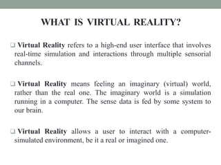 WHAT IS VIRTUAL REALITY?
 Virtual Reality refers to a high-end user interface that involves
real-time simulation and interactions through multiple sensorial
channels.
 Virtual Reality means feeling an imaginary (virtual) world,
rather than the real one. The imaginary world is a simulation
running in a computer. The sense data is fed by some system to
our brain.
 Virtual Reality allows a user to interact with a computer-
simulated environment, be it a real or imagined one.
 