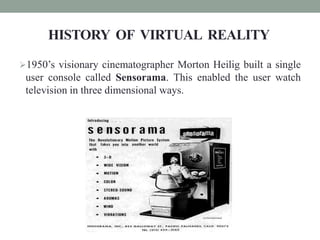 HISTORY OF VIRTUAL REALITY
1950’s visionary cinematographer Morton Heilig built a single
user console called Sensorama. This enabled the user watch
television in three dimensional ways.
 