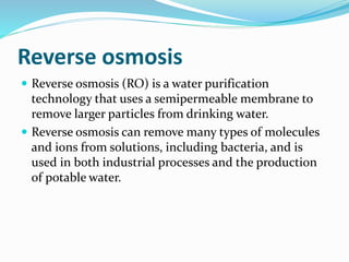 Reverse osmosis
 Reverse osmosis (RO) is a water purification
technology that uses a semipermeable membrane to
remove larger particles from drinking water.
 Reverse osmosis can remove many types of molecules
and ions from solutions, including bacteria, and is
used in both industrial processes and the production
of potable water.
 
