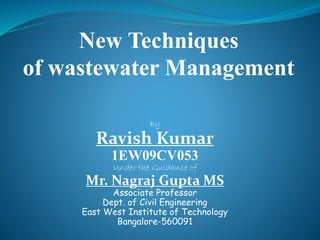 By
Ravish Kumar
1EW09CV053
Under the Guidance of
Mr. Nagraj Gupta MS
Associate Professor
Dept. of Civil Engineering
East West Institute of Technology
Bangalore-560091
New Techniques
of wastewater Management
 