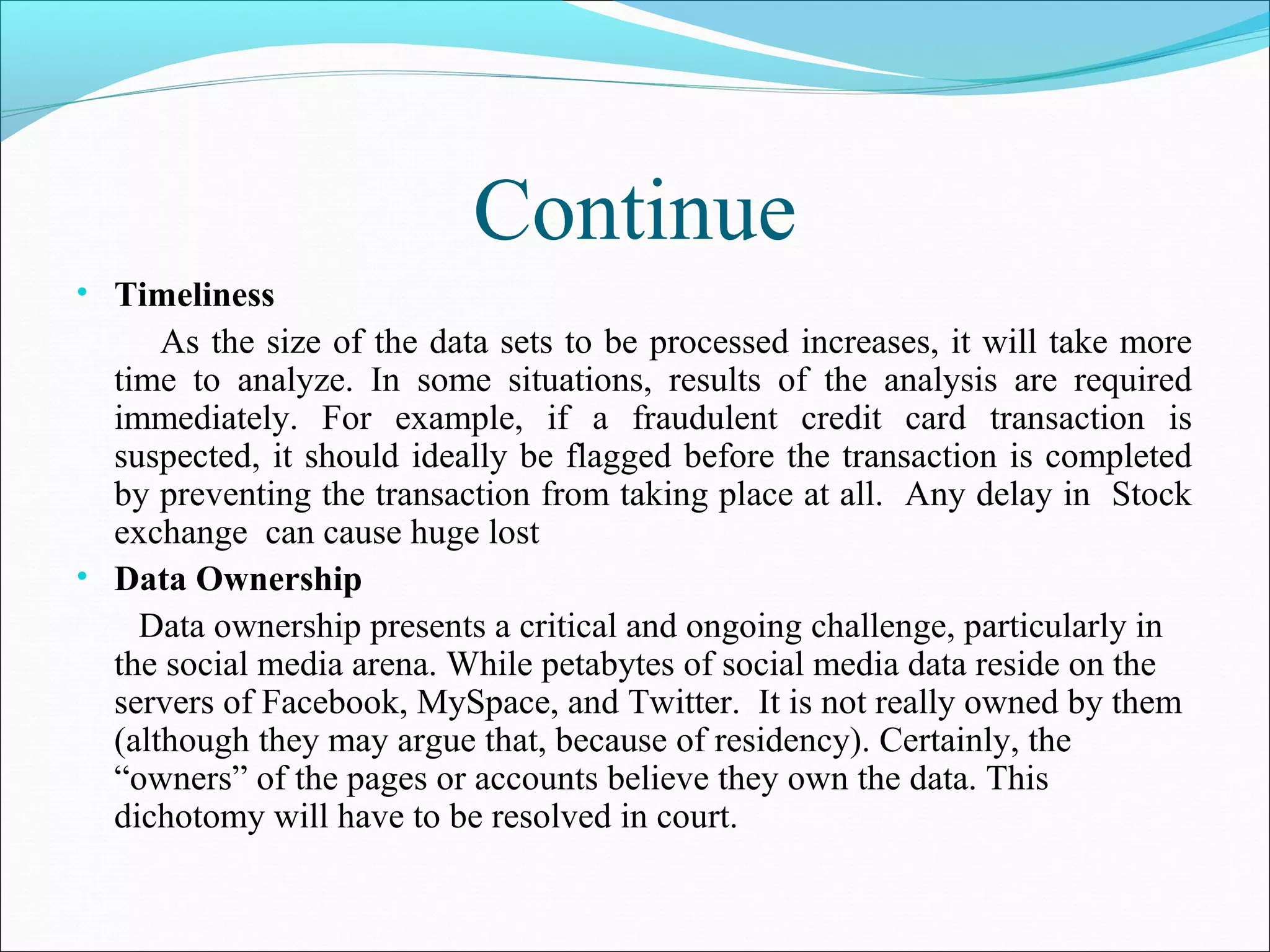 Continue
• Timeliness
As the size of the data sets to be processed increases, it will take more
time to analyze. In some situations, results of the analysis are required
immediately. For example, if a fraudulent credit card transaction is
suspected, it should ideally be flagged before the transaction is completed
by preventing the transaction from taking place at all. Any delay in Stock
exchange can cause huge lost
• Data Ownership
Data ownership presents a critical and ongoing challenge, particularly in
the social media arena. While petabytes of social media data reside on the
servers of Facebook, MySpace, and Twitter. It is not really owned by them
(although they may argue that, because of residency). Certainly, the
“owners” of the pages or accounts believe they own the data. This
dichotomy will have to be resolved in court.
 