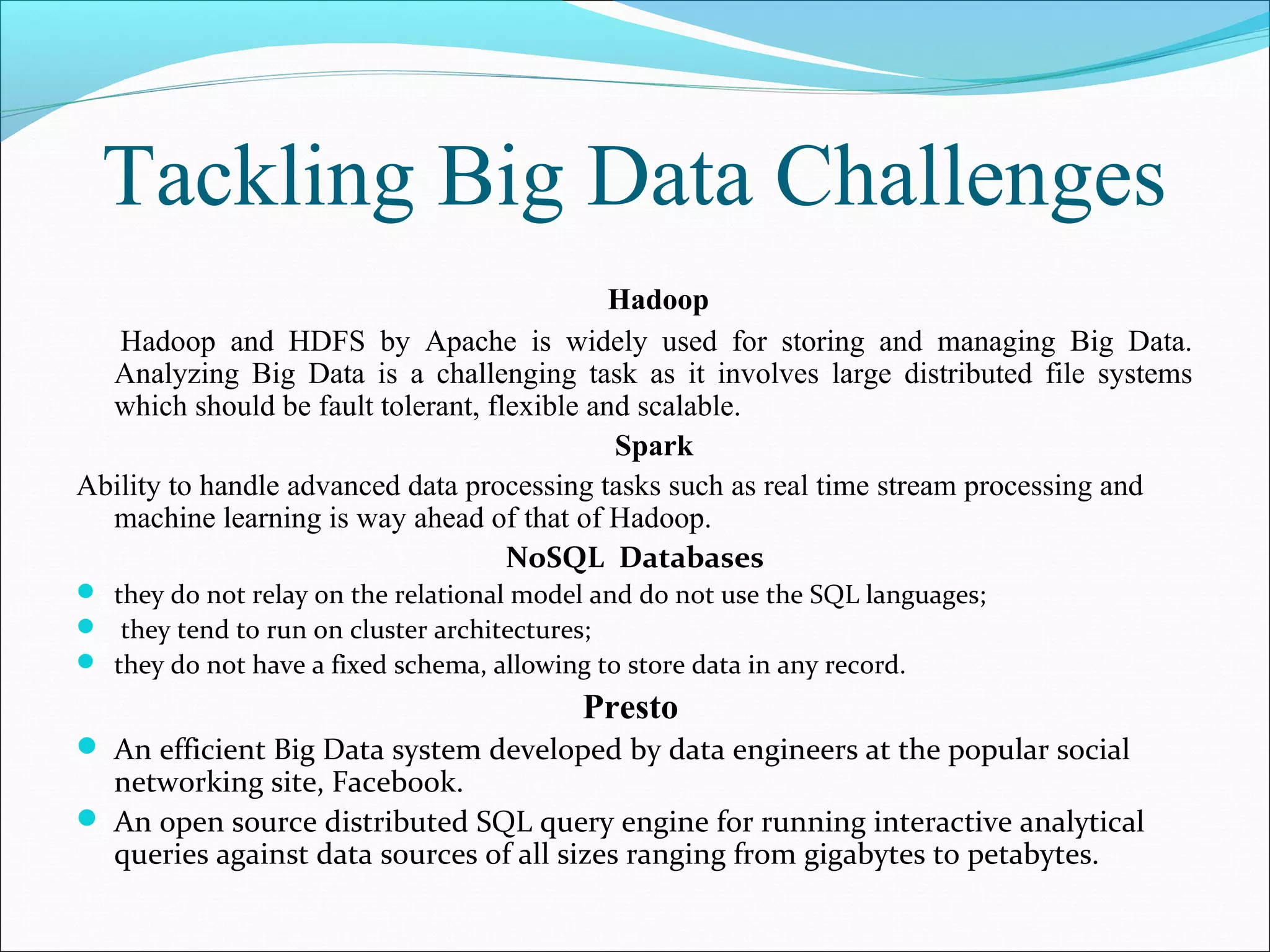 Tackling Big Data Challenges
Hadoop
Hadoop and HDFS by Apache is widely used for storing and managing Big Data.
Analyzing Big Data is a challenging task as it involves large distributed file systems
which should be fault tolerant, flexible and scalable.
Spark
Ability to handle advanced data processing tasks such as real time stream processing and
machine learning is way ahead of that of Hadoop.
NoSQL Databases
 they do not relay on the relational model and do not use the SQL languages;
 they tend to run on cluster architectures;
 they do not have a fixed schema, allowing to store data in any record.
Presto
 An efficient Big Data system developed by data engineers at the popular social
networking site, Facebook.
 An open source distributed SQL query engine for running interactive analytical
queries against data sources of all sizes ranging from gigabytes to petabytes.
 