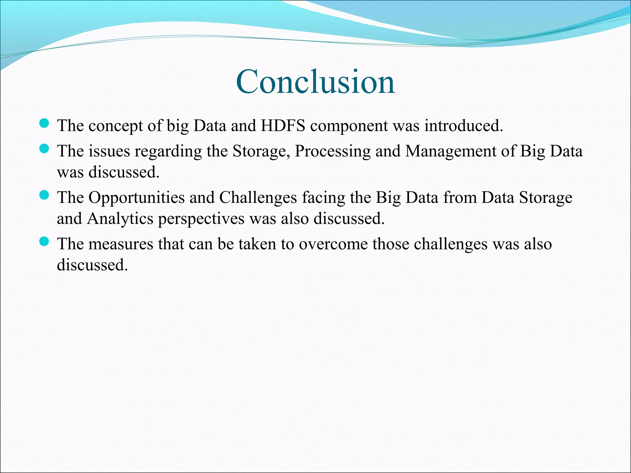 Conclusion
The concept of big Data and HDFS component was introduced.
The issues regarding the Storage, Processing and Management of Big Data
was discussed.
The Opportunities and Challenges facing the Big Data from Data Storage
and Analytics perspectives was also discussed.
The measures that can be taken to overcome those challenges was also
discussed.
 