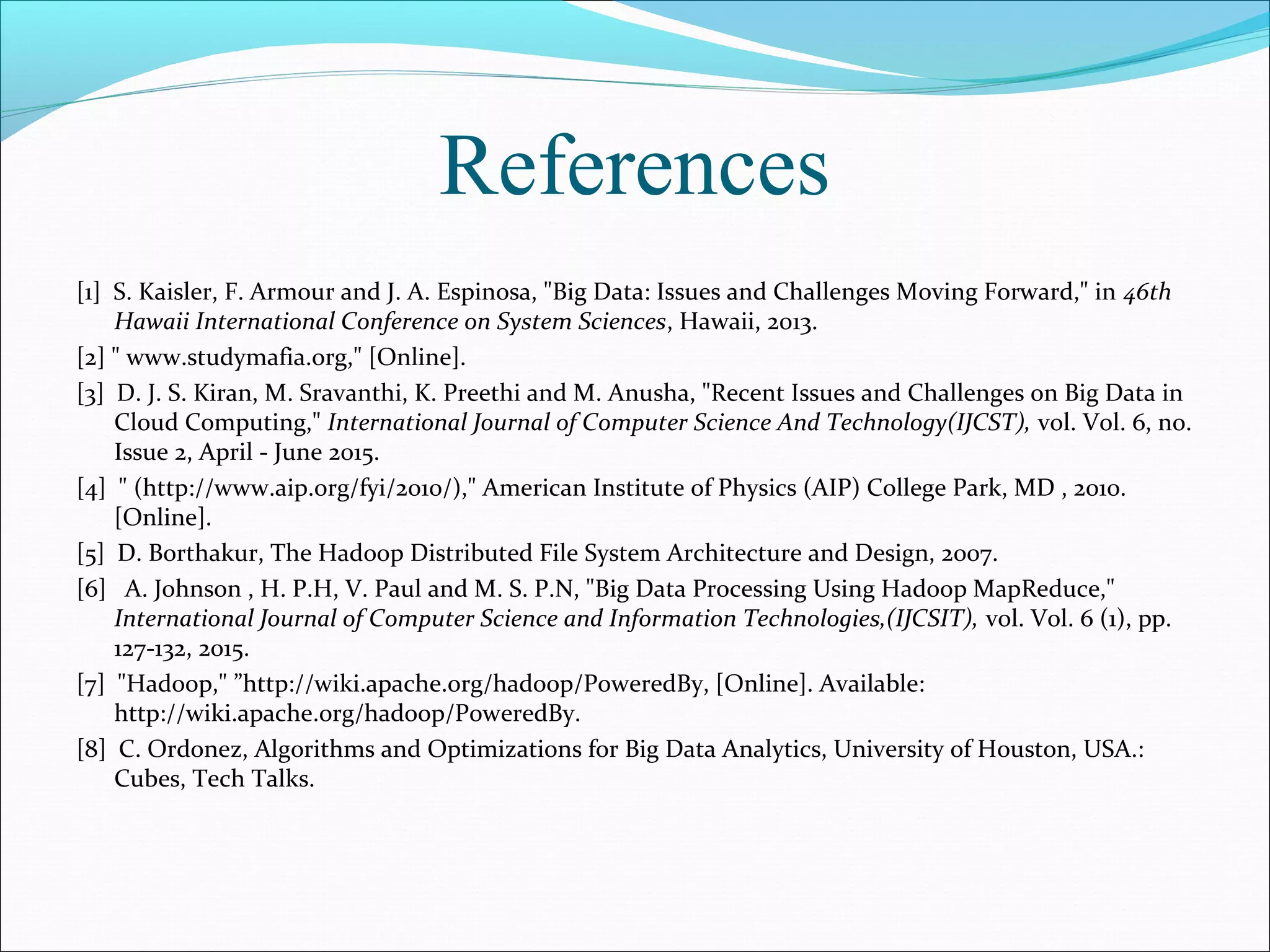 References
[1] S. Kaisler, F. Armour and J. A. Espinosa, "Big Data: Issues and Challenges Moving Forward," in 46th
Hawaii International Conference on System Sciences, Hawaii, 2013.
[2] " www.studymafia.org," [Online].
[3] D. J. S. Kiran, M. Sravanthi, K. Preethi and M. Anusha, "Recent Issues and Challenges on Big Data in
Cloud Computing," International Journal of Computer Science And Technology(IJCST), vol. Vol. 6, no.
Issue 2, April - June 2015.
[4] " (http://www.aip.org/fyi/2010/)," American Institute of Physics (AIP) College Park, MD , 2010.
[Online].
[5] D. Borthakur, The Hadoop Distributed File System Architecture and Design, 2007.
[6] A. Johnson , H. P.H, V. Paul and M. S. P.N, "Big Data Processing Using Hadoop MapReduce,"
International Journal of Computer Science and Information Technologies,(IJCSIT), vol. Vol. 6 (1), pp.
127-132, 2015.
[7] "Hadoop," ”http://wiki.apache.org/hadoop/PoweredBy, [Online]. Available:
http://wiki.apache.org/hadoop/PoweredBy.
[8] C. Ordonez, Algorithms and Optimizations for Big Data Analytics, University of Houston, USA.:
Cubes, Tech Talks.
 