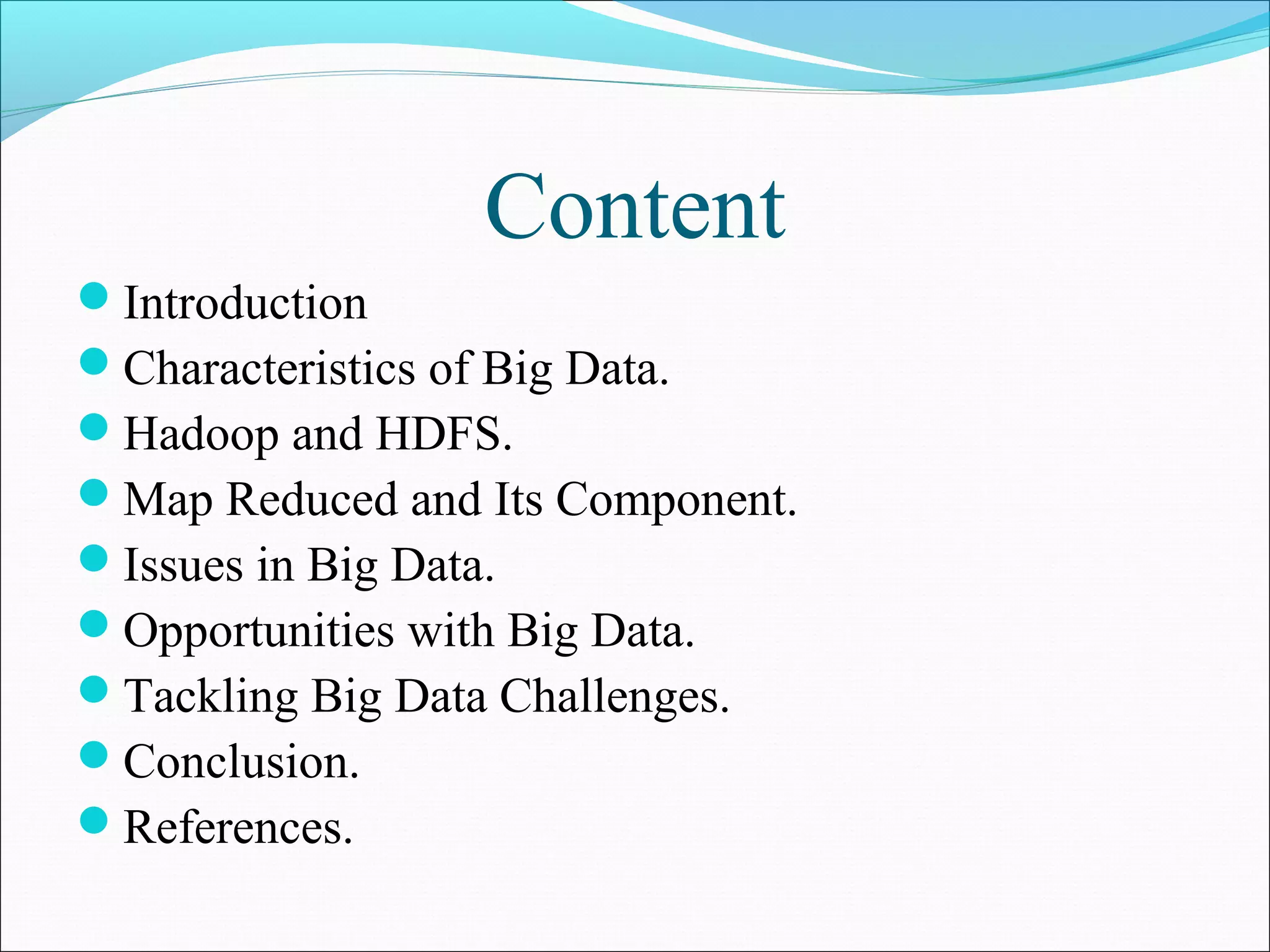 Content
Introduction
Characteristics of Big Data.
Hadoop and HDFS.
Map Reduced and Its Component.
Issues in Big Data.
Opportunities with Big Data.
Tackling Big Data Challenges.
Conclusion.
References.
 