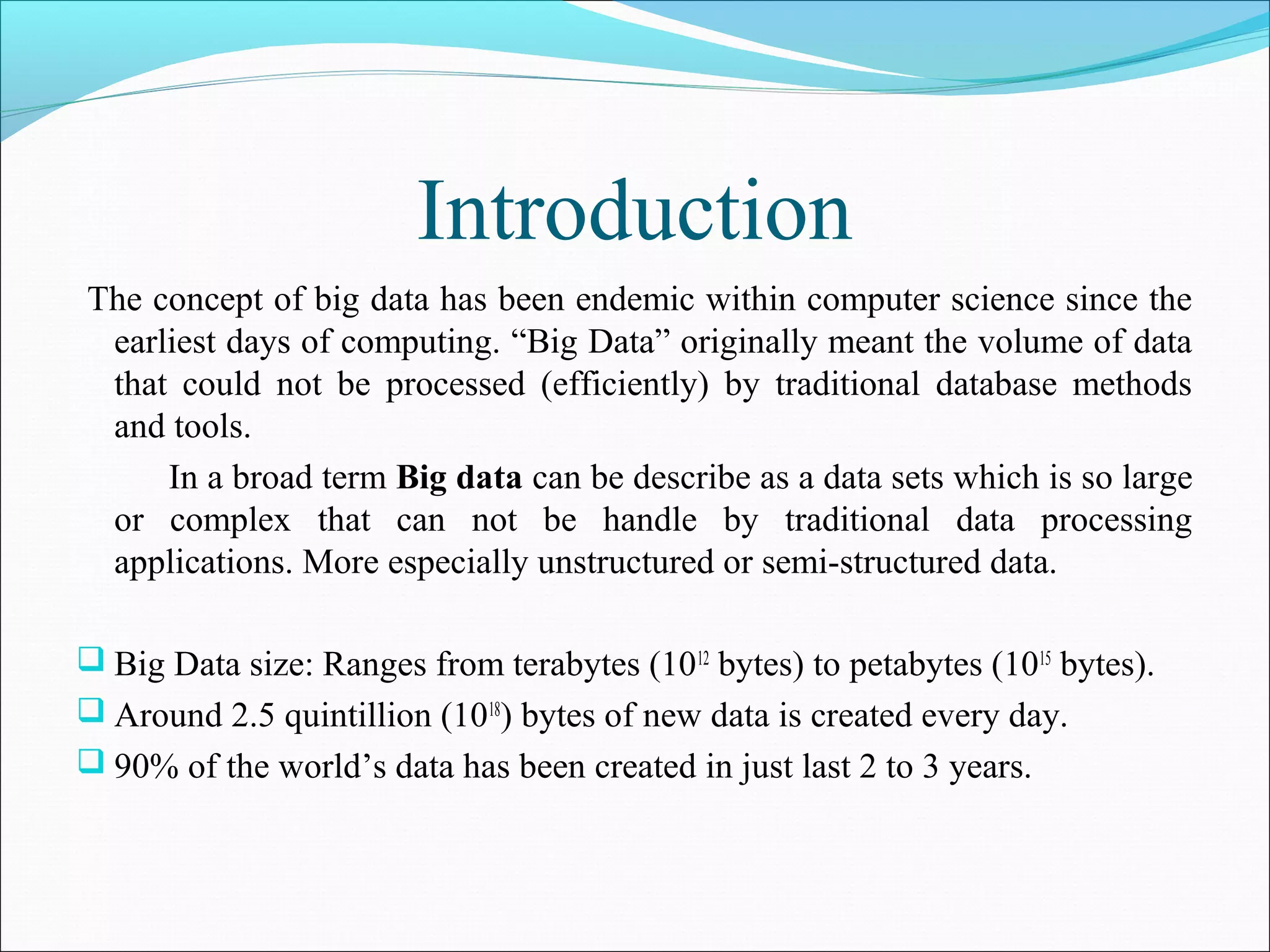 Introduction
The concept of big data has been endemic within computer science since the
earliest days of computing. “Big Data” originally meant the volume of data
that could not be processed (efficiently) by traditional database methods
and tools.
In a broad term Big data can be describe as a data sets which is so large
or complex that can not be handle by traditional data processing
applications. More especially unstructured or semi-structured data.
 Big Data size: Ranges from terabytes (1012
bytes) to petabytes (1015
bytes).
 Around 2.5 quintillion (1018
) bytes of new data is created every day.
 90% of the world’s data has been created in just last 2 to 3 years.
 