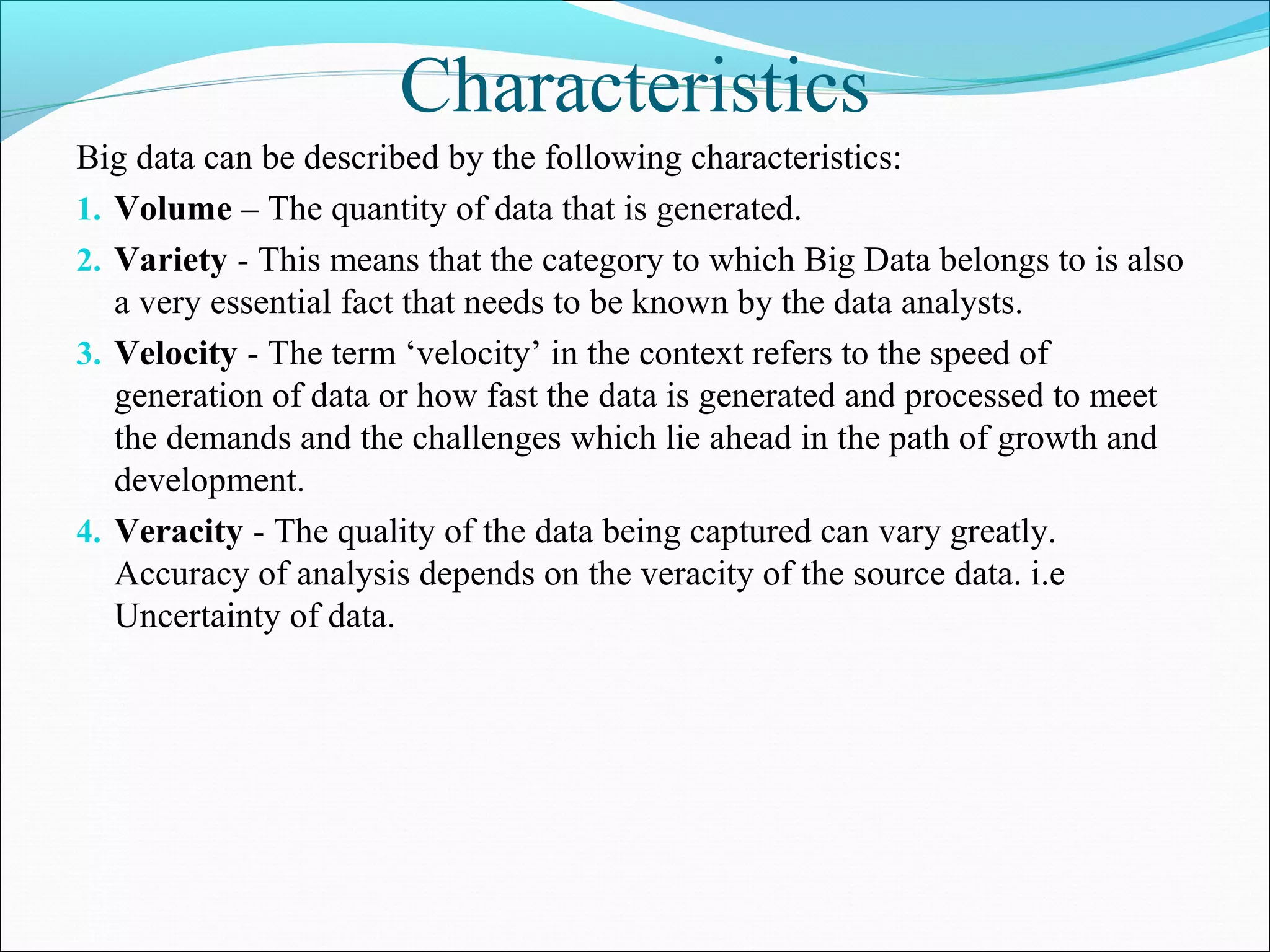 Characteristics
Big data can be described by the following characteristics:
1. Volume – The quantity of data that is generated.
2. Variety - This means that the category to which Big Data belongs to is also
a very essential fact that needs to be known by the data analysts.
3. Velocity - The term ‘velocity’ in the context refers to the speed of
generation of data or how fast the data is generated and processed to meet
the demands and the challenges which lie ahead in the path of growth and
development.
4. Veracity - The quality of the data being captured can vary greatly.
Accuracy of analysis depends on the veracity of the source data. i.e
Uncertainty of data.
 