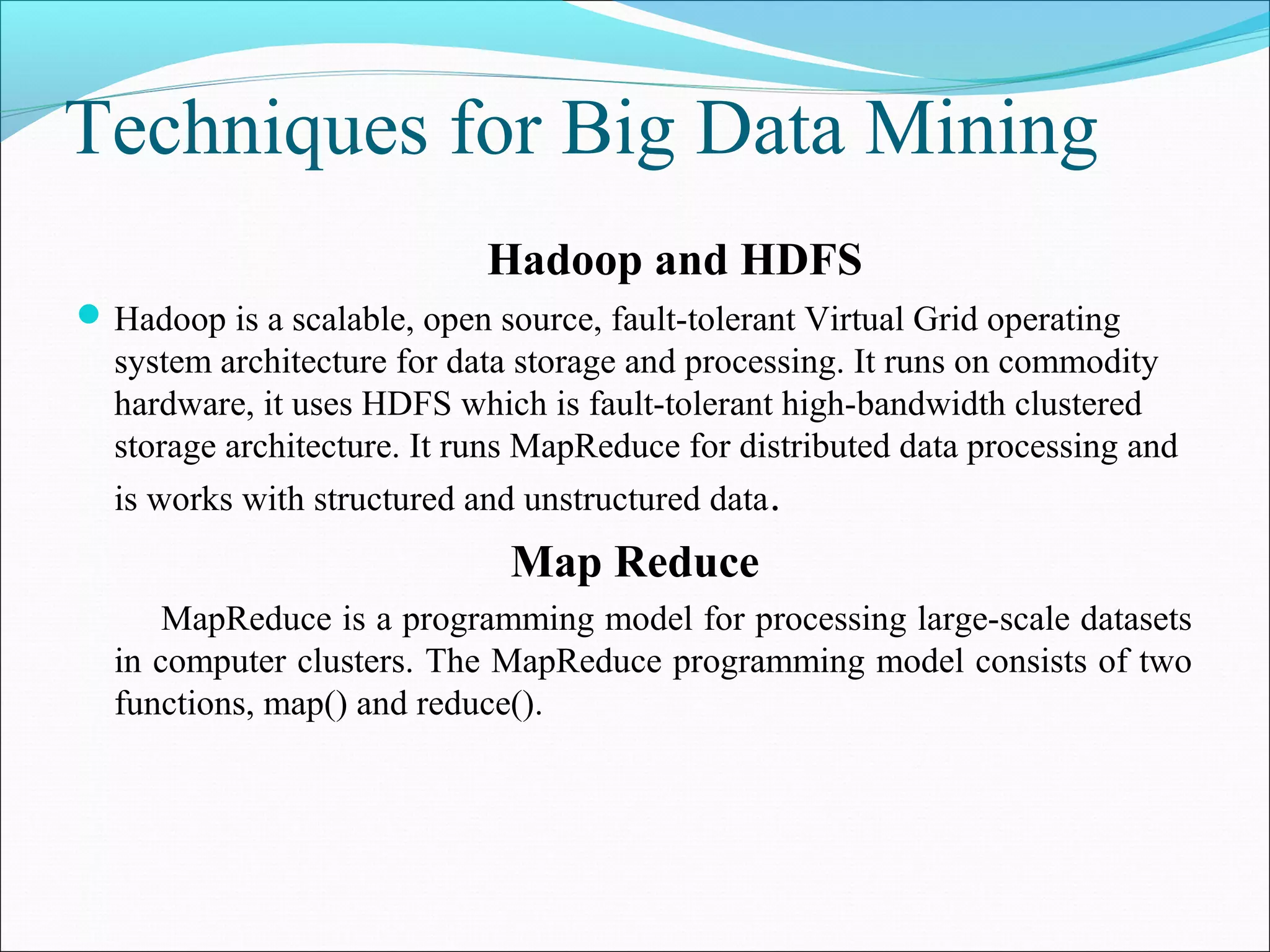 Techniques for Big Data Mining
Hadoop and HDFS
Hadoop is a scalable, open source, fault-tolerant Virtual Grid operating
system architecture for data storage and processing. It runs on commodity
hardware, it uses HDFS which is fault-tolerant high-bandwidth clustered
storage architecture. It runs MapReduce for distributed data processing and
is works with structured and unstructured data.
Map Reduce
MapReduce is a programming model for processing large-scale datasets
in computer clusters. The MapReduce programming model consists of two
functions, map() and reduce().
 