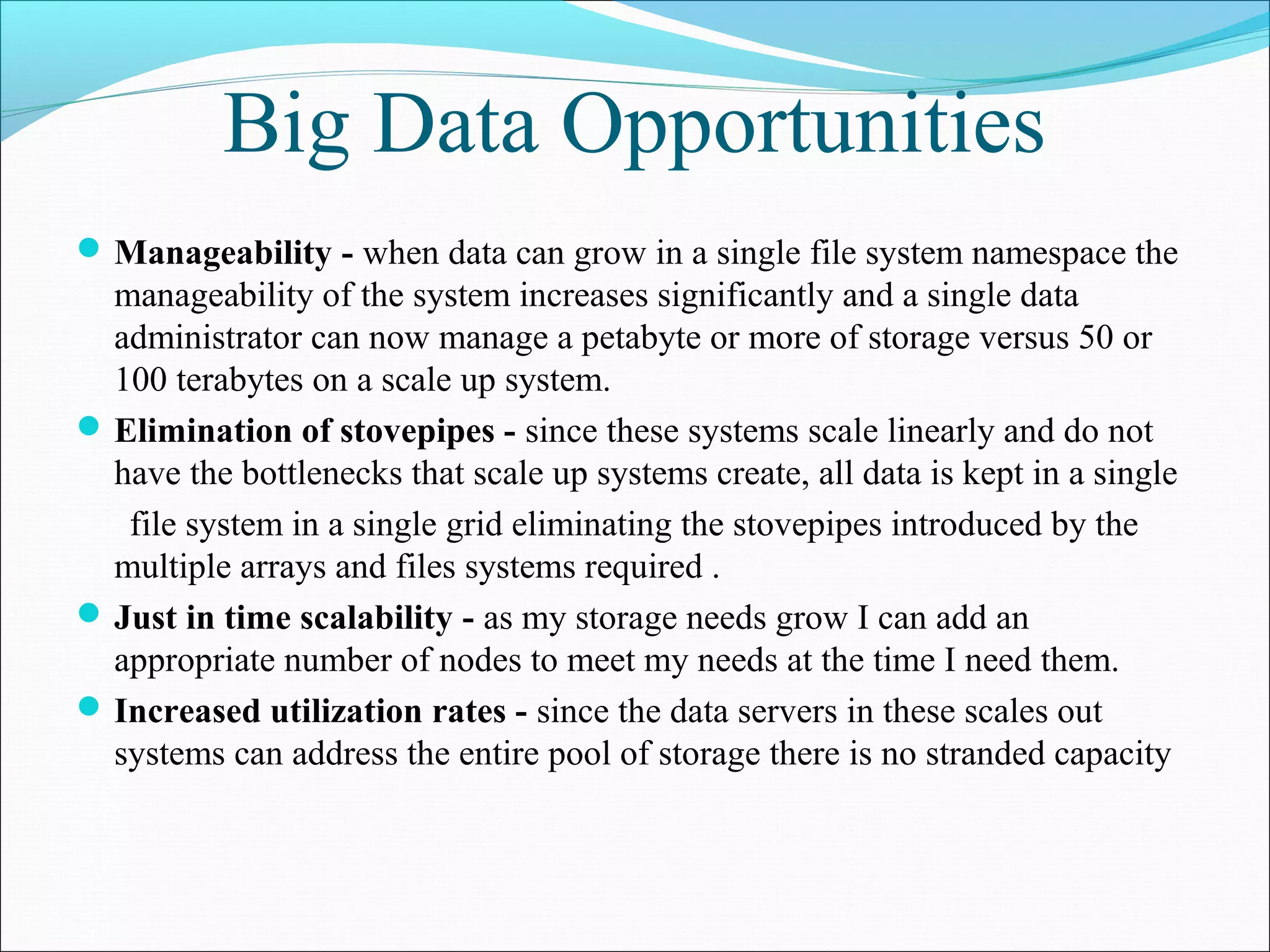 Big Data Opportunities
Manageability - when data can grow in a single file system namespace the
manageability of the system increases significantly and a single data
administrator can now manage a petabyte or more of storage versus 50 or
100 terabytes on a scale up system.
Elimination of stovepipes - since these systems scale linearly and do not
have the bottlenecks that scale up systems create, all data is kept in a single
file system in a single grid eliminating the stovepipes introduced by the
multiple arrays and files systems required .
Just in time scalability - as my storage needs grow I can add an
appropriate number of nodes to meet my needs at the time I need them.
Increased utilization rates - since the data servers in these scales out
systems can address the entire pool of storage there is no stranded capacity
 