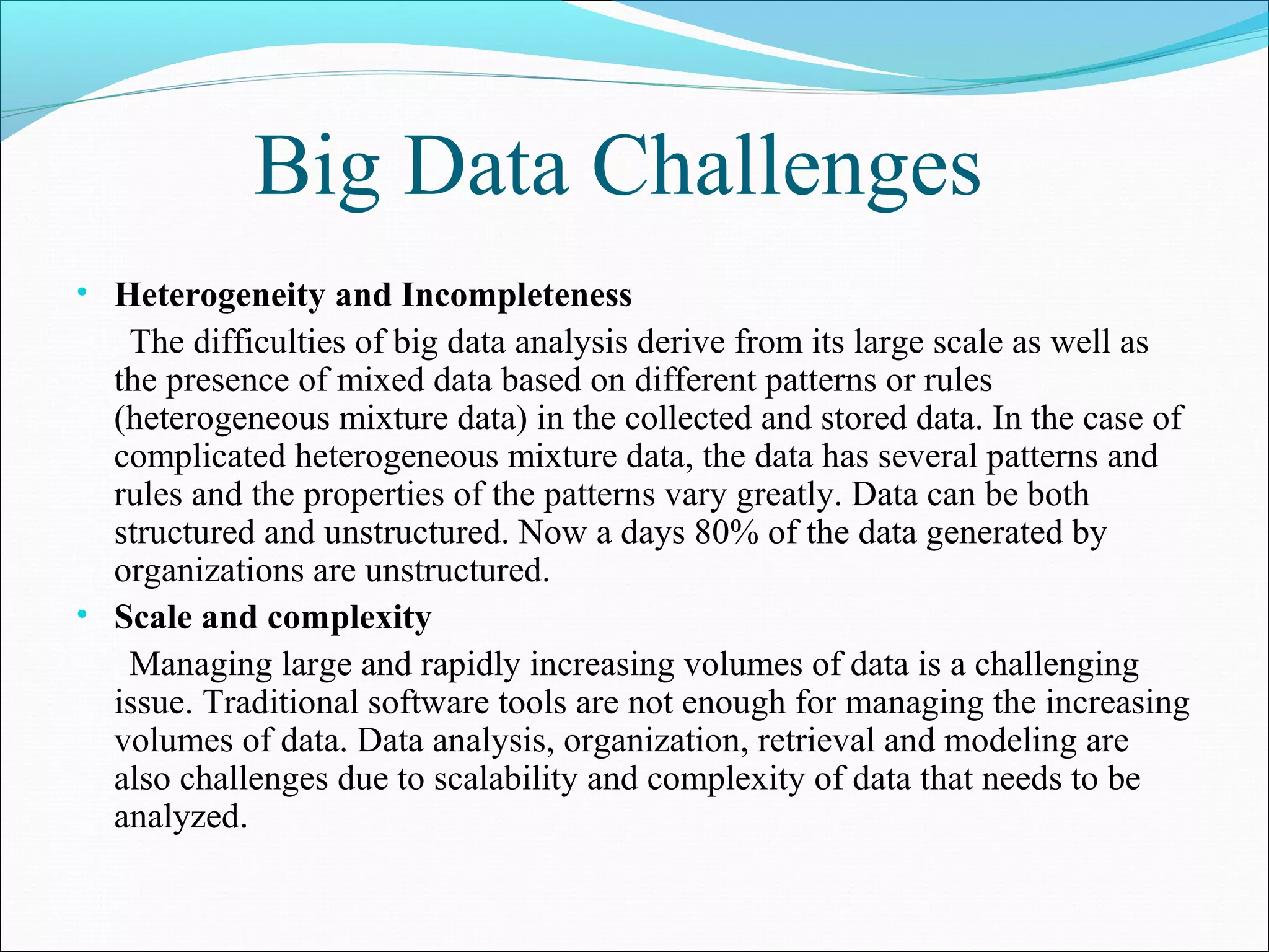Big Data Challenges
• Heterogeneity and Incompleteness
The difficulties of big data analysis derive from its large scale as well as
the presence of mixed data based on different patterns or rules
(heterogeneous mixture data) in the collected and stored data. In the case of
complicated heterogeneous mixture data, the data has several patterns and
rules and the properties of the patterns vary greatly. Data can be both
structured and unstructured. Now a days 80% of the data generated by
organizations are unstructured.
• Scale and complexity
Managing large and rapidly increasing volumes of data is a challenging
issue. Traditional software tools are not enough for managing the increasing
volumes of data. Data analysis, organization, retrieval and modeling are
also challenges due to scalability and complexity of data that needs to be
analyzed.
 