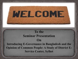 To the
Seminar Presentation
On
Introducing E-Governance in Bangladesh and the
Opinion of Common People: A Study of District E-
Service Center, Sylhet
 