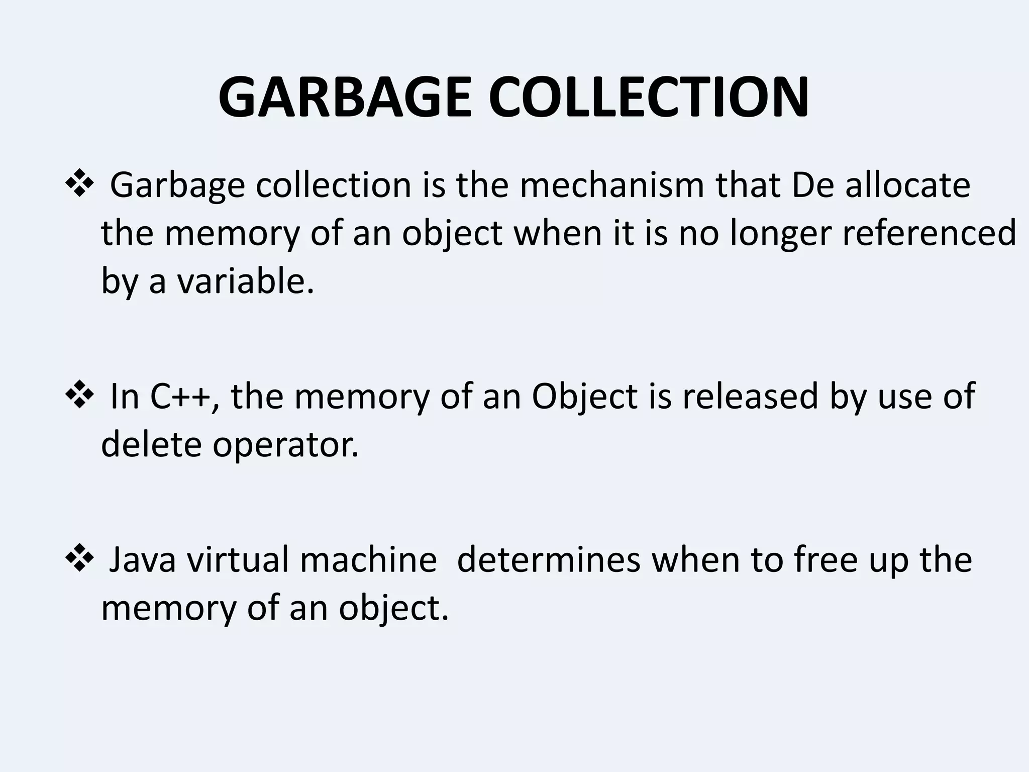 GARBAGE COLLECTION
 Garbage collection is the mechanism that De allocate
the memory of an object when it is no longer referenced
by a variable.
 In C++, the memory of an Object is released by use of
delete operator.
 Java virtual machine determines when to free up the
memory of an object.
 